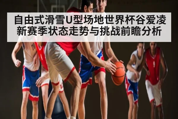 自由式滑雪U型场地世界杯谷爱凌新赛季状态走势与挑战前瞻分析 - kaiyun